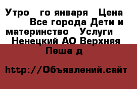  Утро 1-го января › Цена ­ 18 - Все города Дети и материнство » Услуги   . Ненецкий АО,Верхняя Пеша д.